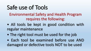 Safe use of Tools
Environmental Safety and Health Program
requires the following:
• All tools be kept in good condition with
regular maintenance
• The right tool must be used for the job
• Each tool be examined before use AND
damaged or defective tools NOT to be used
 