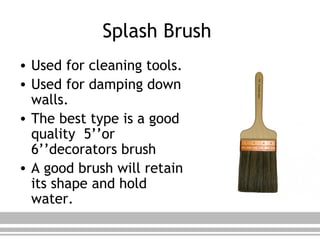 Splash Brush
• Used for cleaning tools.
• Used for damping down
walls.
• The best type is a good
quality 5’’or
6’’decorators brush
• A good brush will retain
its shape and hold
water.
 