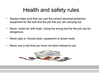 Health and safety rules
• Always make sure that you use the correct personal protective
equipment for the tool and the job that you are carrying out.
• Never ‘make do’ with tools. Using the wrong tool for the job can be
dangerous.
• Never play or misuse tools, equipment or power tools.
• Never use a tool that you have not been trained to use.
 