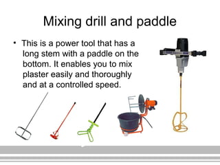 Mixing drill and paddle
• This is a power tool that has a
long stem with a paddle on the
bottom. It enables you to mix
plaster easily and thoroughly
and at a controlled speed.
 