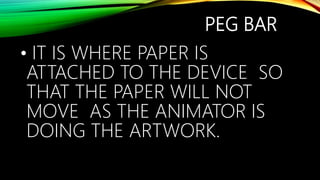 PEG BAR
• IT IS WHERE PAPER IS
ATTACHED TO THE DEVICE SO
THAT THE PAPER WILL NOT
MOVE AS THE ANIMATOR IS
DOING THE ARTWORK.
 