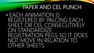 PAPER AND CEL PUNCH
• EACH ANIMATION IS
REGISTERED BY PALCING EACH
SHEET OR CEL CONSECUTIVELY
ON STANDARDIZE
REGISTRATION PEGS SO IT DOES
NOT MOVE IN RELATION TO
OTHER SHEETS.
 