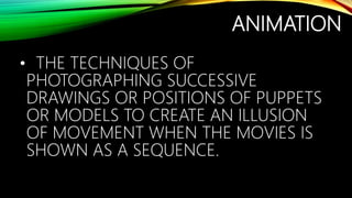 ANIMATION
• THE TECHNIQUES OF
PHOTOGRAPHING SUCCESSIVE
DRAWINGS OR POSITIONS OF PUPPETS
OR MODELS TO CREATE AN ILLUSION
OF MOVEMENT WHEN THE MOVIES IS
SHOWN AS A SEQUENCE.
 