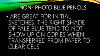NON- PHOTO BLUE PENCILS
• ARE GREAT FOR INITIAL
SKETCHES. THE RIGHT SHADE
OF PALE BLUE TEND TO NOT
SHOW UP ON COPIES WHEN
TRANSFERRED FROM PAPER TO
CLEAR CELS.
 