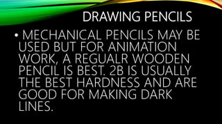 DRAWING PENCILS
• MECHANICAL PENCILS MAY BE
USED BUT FOR ANIMATION
WORK, A REGUALR WOODEN
PENCIL IS BEST. 2B IS USUALLY
THE BEST HARDNESS AND ARE
GOOD FOR MAKING DARK
LINES.
 