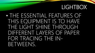 LIGHTBOX
• THE ESSENTIAL FEATURES OF
THIS EQUIPMENT IS TO HAVE
THE LIGHT SHINE THROUGH
DIFFERENT LAYERS OF PAPER
FOR TRACING THE IN-
BETWEENS.
 