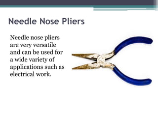 Needle Nose Pliers
Needle nose pliers
are very versatile
and can be used for
a wide variety of
applications such as
electrical work.
 