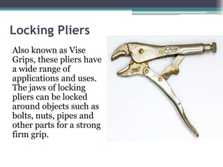 Locking Pliers
Also known as Vise
Grips, these pliers have
a wide range of
applications and uses.
The jaws of locking
pliers can be locked
around objects such as
bolts, nuts, pipes and
other parts for a strong
firm grip.
 