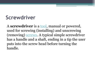 Screwdriver
A screwdriver is a tool, manual or powered,
used for screwing (installing) and unscrewing
(removing) screws. A typical simple screwdriver
has a handle and a shaft, ending in a tip the user
puts into the screw head before turning the
handle.
 