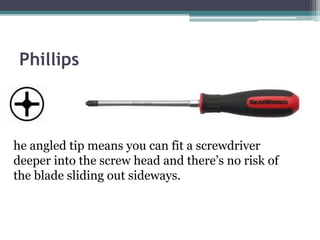 Phillips
he angled tip means you can fit a screwdriver
deeper into the screw head and there’s no risk of
the blade sliding out sideways.
 