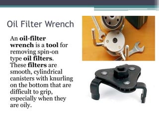 Oil Filter Wrench
An oil-filter
wrench is a tool for
removing spin-on
type oil filters.
These filters are
smooth, cylindrical
canisters with knurling
on the bottom that are
difficult to grip,
especially when they
are oily.
 