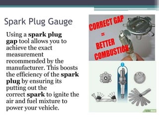 Spark Plug Gauge
Using a spark plug
gap tool allows you to
achieve the exact
measurement
recommended by the
manufacturer. This boosts
the efficiency of the spark
plug by ensuring its
putting out the
correct spark to ignite the
air and fuel mixture to
power your vehicle.
 