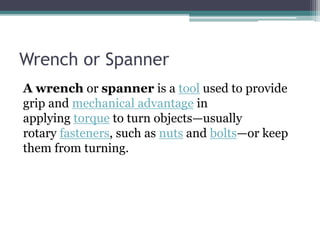 Wrench or Spanner
A wrench or spanner is a tool used to provide
grip and mechanical advantage in
applying torque to turn objects—usually
rotary fasteners, such as nuts and bolts—or keep
them from turning.
 
