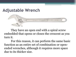 Adjustable Wrench
They have an open end with a spiral screw
embedded that opens or closes the crescent as you
turn it.
For this reason, it can perform the same basic
function as an entire set of combination or open-
ended wrenches, although it requires more space
due to its thicker size.
 