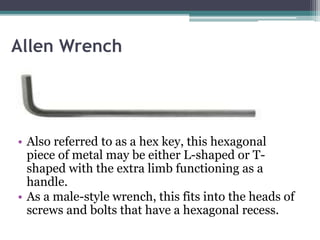 Allen Wrench
• Also referred to as a hex key, this hexagonal
piece of metal may be either L-shaped or T-
shaped with the extra limb functioning as a
handle.
• As a male-style wrench, this fits into the heads of
screws and bolts that have a hexagonal recess.
 