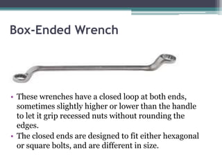 Box-Ended Wrench
• These wrenches have a closed loop at both ends,
sometimes slightly higher or lower than the handle
to let it grip recessed nuts without rounding the
edges.
• The closed ends are designed to fit either hexagonal
or square bolts, and are different in size.
 