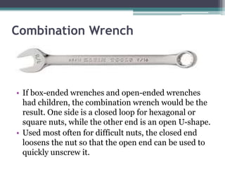 Combination Wrench
• If box-ended wrenches and open-ended wrenches
had children, the combination wrench would be the
result. One side is a closed loop for hexagonal or
square nuts, while the other end is an open U-shape.
• Used most often for difficult nuts, the closed end
loosens the nut so that the open end can be used to
quickly unscrew it.
 