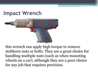 Impact Wrench
this wrench can apply high torque to remove
stubborn nuts or bolts. They are a great choice for
handling multiple nuts (such as when mounting
wheels on a car), although they are a poor choice
for any job that requires precision.
 