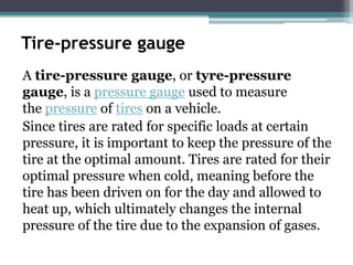 Tire-pressure gauge
A tire-pressure gauge, or tyre-pressure
gauge, is a pressure gauge used to measure
the pressure of tires on a vehicle.
Since tires are rated for specific loads at certain
pressure, it is important to keep the pressure of the
tire at the optimal amount. Tires are rated for their
optimal pressure when cold, meaning before the
tire has been driven on for the day and allowed to
heat up, which ultimately changes the internal
pressure of the tire due to the expansion of gases.
 