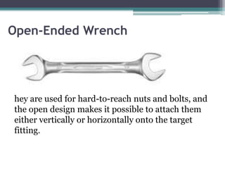 Open-Ended Wrench
hey are used for hard-to-reach nuts and bolts, and
the open design makes it possible to attach them
either vertically or horizontally onto the target
fitting.
 
