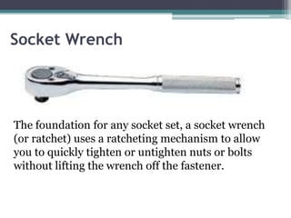 Socket Wrench
The foundation for any socket set, a socket wrench
(or ratchet) uses a ratcheting mechanism to allow
you to quickly tighten or untighten nuts or bolts
without lifting the wrench off the fastener.
 