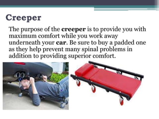 Creeper
The purpose of the creeper is to provide you with
maximum comfort while you work away
underneath your car. Be sure to buy a padded one
as they help prevent many spinal problems in
addition to providing superior comfort.
 