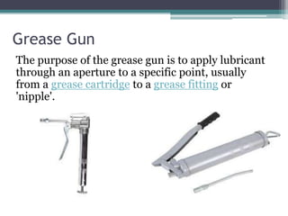 Grease Gun
The purpose of the grease gun is to apply lubricant
through an aperture to a specific point, usually
from a grease cartridge to a grease fitting or
'nipple'.
 