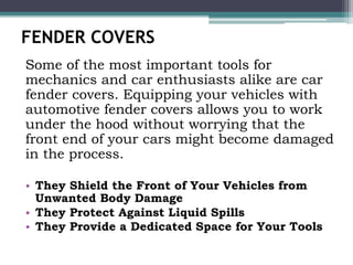 FENDER COVERS
Some of the most important tools for
mechanics and car enthusiasts alike are car
fender covers. Equipping your vehicles with
automotive fender covers allows you to work
under the hood without worrying that the
front end of your cars might become damaged
in the process.
• They Shield the Front of Your Vehicles from
Unwanted Body Damage
• They Protect Against Liquid Spills
• They Provide a Dedicated Space for Your Tools
 