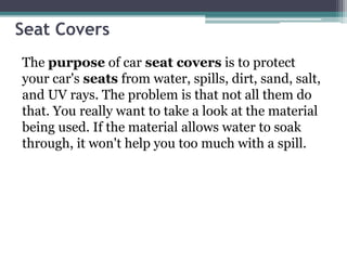 Seat Covers
The purpose of car seat covers is to protect
your car's seats from water, spills, dirt, sand, salt,
and UV rays. The problem is that not all them do
that. You really want to take a look at the material
being used. If the material allows water to soak
through, it won't help you too much with a spill.
 