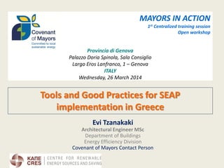 Tools and Good Practices for SEAP implementation in Greece 
Evi Tzanakaki 
Architectural Engineer MSc 
Department of Buildings 
Energy Efficiency Division 
Covenant of Mayors Contact Person 
MAYORS IN ACTION 
1st Centralized training session 
Open workshop 
Provincia di Genova 
Palazzo Doria Spinola, Sala Consiglio 
Largo Eros Lanfranco, 1 – Genova 
ITALY 
Wednesday, 26 March 2014 
 