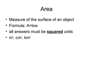 Area
• Measure of the surface of an object
• Formula: A=lxw
• all answers must be squared units
• m2
, cm2
, km2
 