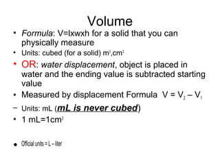 Volume
• Formula: V=lxwxh for a solid that you can
physically measure
• Units: cubed (for a solid) m3
,cm3
• OR: water displacement, object is placed in
water and the ending value is subtracted starting
value
• Measured by displacement Formula V = V2 – V1
– Units: mL (mL is never cubed)
• 1 mL=1cm3
• Official units = L – liter
 