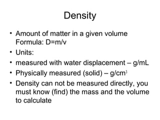 Density
• Amount of matter in a given volume
Formula: D=m/v
• Units:
• measured with water displacement – g/mL
• Physically measured (solid) – g/cm3
• Density can not be measured directly, you
must know (find) the mass and the volume
to calculate
 