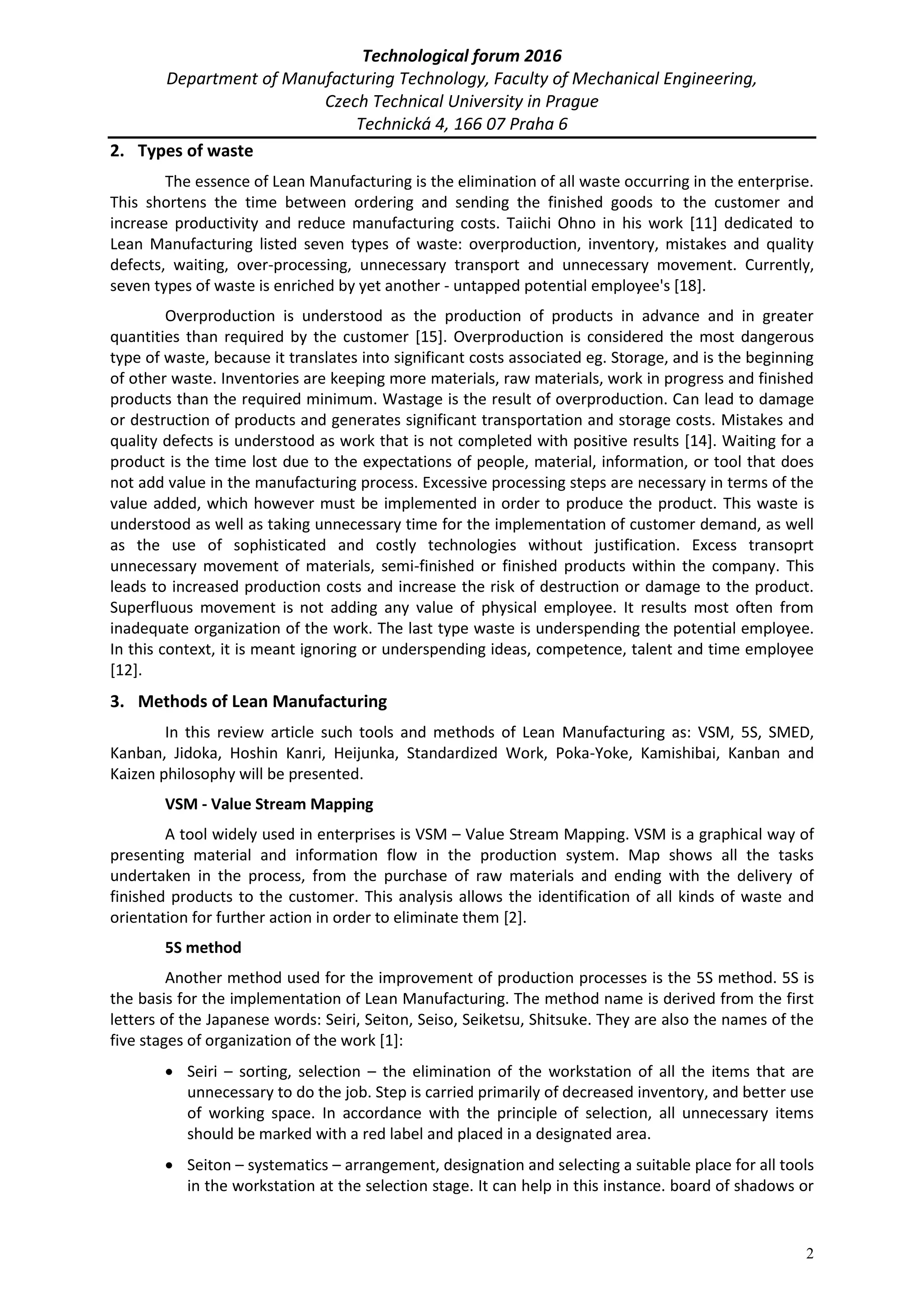 Technological forum 2016
Department of Manufacturing Technology, Faculty of Mechanical Engineering,
Czech Technical University in Prague
Technická 4, 166 07 Praha 6
2
2. Types of waste
The essence of Lean Manufacturing is the elimination of all waste occurring in the enterprise.
This shortens the time between ordering and sending the finished goods to the customer and
increase productivity and reduce manufacturing costs. Taiichi Ohno in his work [11] dedicated to
Lean Manufacturing listed seven types of waste: overproduction, inventory, mistakes and quality
defects, waiting, over-processing, unnecessary transport and unnecessary movement. Currently,
seven types of waste is enriched by yet another - untapped potential employee's [18].
Overproduction is understood as the production of products in advance and in greater
quantities than required by the customer [15]. Overproduction is considered the most dangerous
type of waste, because it translates into significant costs associated eg. Storage, and is the beginning
of other waste. Inventories are keeping more materials, raw materials, work in progress and finished
products than the required minimum. Wastage is the result of overproduction. Can lead to damage
or destruction of products and generates significant transportation and storage costs. Mistakes and
quality defects is understood as work that is not completed with positive results [14]. Waiting for a
product is the time lost due to the expectations of people, material, information, or tool that does
not add value in the manufacturing process. Excessive processing steps are necessary in terms of the
value added, which however must be implemented in order to produce the product. This waste is
understood as well as taking unnecessary time for the implementation of customer demand, as well
as the use of sophisticated and costly technologies without justification. Excess transoprt
unnecessary movement of materials, semi-finished or finished products within the company. This
leads to increased production costs and increase the risk of destruction or damage to the product.
Superfluous movement is not adding any value of physical employee. It results most often from
inadequate organization of the work. The last type waste is underspending the potential employee.
In this context, it is meant ignoring or underspending ideas, competence, talent and time employee
[12].
3. Methods of Lean Manufacturing
In this review article such tools and methods of Lean Manufacturing as: VSM, 5S, SMED,
Kanban, Jidoka, Hoshin Kanri, Heijunka, Standardized Work, Poka-Yoke, Kamishibai, Kanban and
Kaizen philosophy will be presented.
VSM - Value Stream Mapping
A tool widely used in enterprises is VSM – Value Stream Mapping. VSM is a graphical way of
presenting material and information flow in the production system. Map shows all the tasks
undertaken in the process, from the purchase of raw materials and ending with the delivery of
finished products to the customer. This analysis allows the identification of all kinds of waste and
orientation for further action in order to eliminate them [2].
5S method
Another method used for the improvement of production processes is the 5S method. 5S is
the basis for the implementation of Lean Manufacturing. The method name is derived from the first
letters of the Japanese words: Seiri, Seiton, Seiso, Seiketsu, Shitsuke. They are also the names of the
five stages of organization of the work [1]:
 Seiri – sorting, selection – the elimination of the workstation of all the items that are
unnecessary to do the job. Step is carried primarily of decreased inventory, and better use
of working space. In accordance with the principle of selection, all unnecessary items
should be marked with a red label and placed in a designated area.
 Seiton – systematics – arrangement, designation and selecting a suitable place for all tools
in the workstation at the selection stage. It can help in this instance. board of shadows or
 