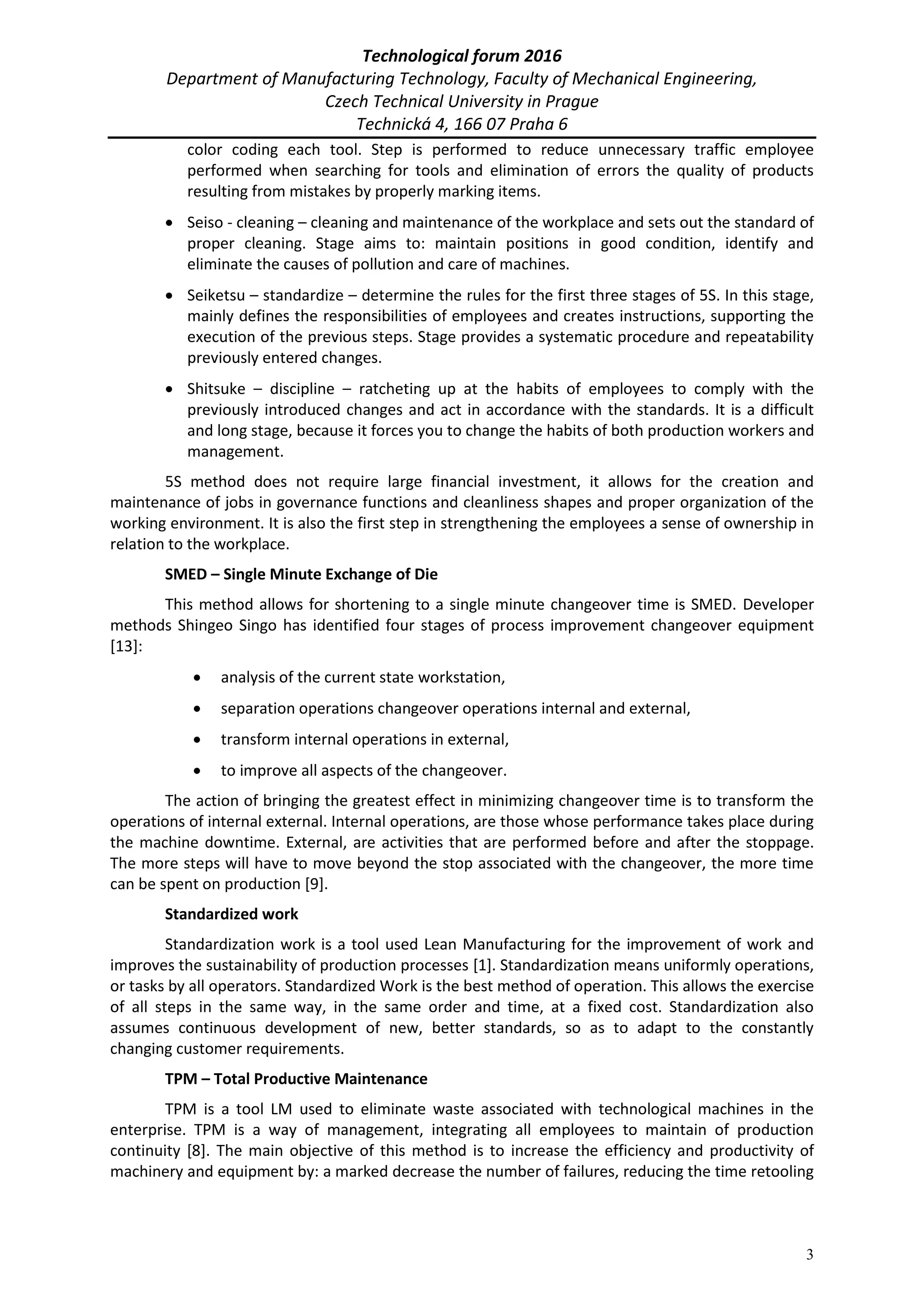 Technological forum 2016
Department of Manufacturing Technology, Faculty of Mechanical Engineering,
Czech Technical University in Prague
Technická 4, 166 07 Praha 6
3
color coding each tool. Step is performed to reduce unnecessary traffic employee
performed when searching for tools and elimination of errors the quality of products
resulting from mistakes by properly marking items.
 Seiso - cleaning – cleaning and maintenance of the workplace and sets out the standard of
proper cleaning. Stage aims to: maintain positions in good condition, identify and
eliminate the causes of pollution and care of machines.
 Seiketsu – standardize – determine the rules for the first three stages of 5S. In this stage,
mainly defines the responsibilities of employees and creates instructions, supporting the
execution of the previous steps. Stage provides a systematic procedure and repeatability
previously entered changes.
 Shitsuke – discipline – ratcheting up at the habits of employees to comply with the
previously introduced changes and act in accordance with the standards. It is a difficult
and long stage, because it forces you to change the habits of both production workers and
management.
5S method does not require large financial investment, it allows for the creation and
maintenance of jobs in governance functions and cleanliness shapes and proper organization of the
working environment. It is also the first step in strengthening the employees a sense of ownership in
relation to the workplace.
SMED – Single Minute Exchange of Die
This method allows for shortening to a single minute changeover time is SMED. Developer
methods Shingeo Singo has identified four stages of process improvement changeover equipment
[13]:
 analysis of the current state workstation,
 separation operations changeover operations internal and external,
 transform internal operations in external,
 to improve all aspects of the changeover.
The action of bringing the greatest effect in minimizing changeover time is to transform the
operations of internal external. Internal operations, are those whose performance takes place during
the machine downtime. External, are activities that are performed before and after the stoppage.
The more steps will have to move beyond the stop associated with the changeover, the more time
can be spent on production [9].
Standardized work
Standardization work is a tool used Lean Manufacturing for the improvement of work and
improves the sustainability of production processes [1]. Standardization means uniformly operations,
or tasks by all operators. Standardized Work is the best method of operation. This allows the exercise
of all steps in the same way, in the same order and time, at a fixed cost. Standardization also
assumes continuous development of new, better standards, so as to adapt to the constantly
changing customer requirements.
TPM – Total Productive Maintenance
TPM is a tool LM used to eliminate waste associated with technological machines in the
enterprise. TPM is a way of management, integrating all employees to maintain of production
continuity [8]. The main objective of this method is to increase the efficiency and productivity of
machinery and equipment by: a marked decrease the number of failures, reducing the time retooling
 