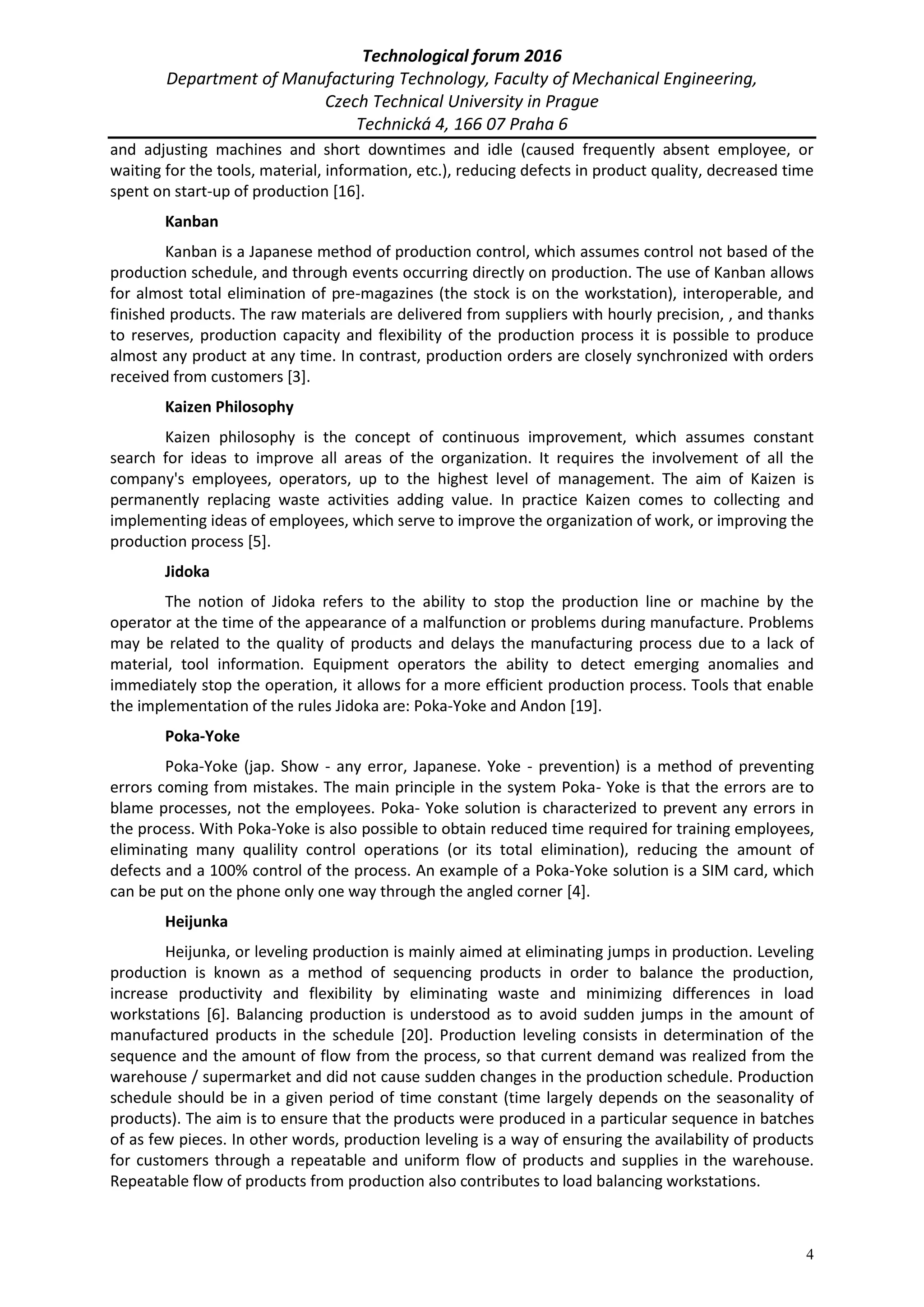 Technological forum 2016
Department of Manufacturing Technology, Faculty of Mechanical Engineering,
Czech Technical University in Prague
Technická 4, 166 07 Praha 6
4
and adjusting machines and short downtimes and idle (caused frequently absent employee, or
waiting for the tools, material, information, etc.), reducing defects in product quality, decreased time
spent on start-up of production [16].
Kanban
Kanban is a Japanese method of production control, which assumes control not based of the
production schedule, and through events occurring directly on production. The use of Kanban allows
for almost total elimination of pre-magazines (the stock is on the workstation), interoperable, and
finished products. The raw materials are delivered from suppliers with hourly precision, , and thanks
to reserves, production capacity and flexibility of the production process it is possible to produce
almost any product at any time. In contrast, production orders are closely synchronized with orders
received from customers [3].
Kaizen Philosophy
Kaizen philosophy is the concept of continuous improvement, which assumes constant
search for ideas to improve all areas of the organization. It requires the involvement of all the
company's employees, operators, up to the highest level of management. The aim of Kaizen is
permanently replacing waste activities adding value. In practice Kaizen comes to collecting and
implementing ideas of employees, which serve to improve the organization of work, or improving the
production process [5].
Jidoka
The notion of Jidoka refers to the ability to stop the production line or machine by the
operator at the time of the appearance of a malfunction or problems during manufacture. Problems
may be related to the quality of products and delays the manufacturing process due to a lack of
material, tool information. Equipment operators the ability to detect emerging anomalies and
immediately stop the operation, it allows for a more efficient production process. Tools that enable
the implementation of the rules Jidoka are: Poka-Yoke and Andon [19].
Poka-Yoke
Poka-Yoke (jap. Show - any error, Japanese. Yoke - prevention) is a method of preventing
errors coming from mistakes. The main principle in the system Poka- Yoke is that the errors are to
blame processes, not the employees. Poka- Yoke solution is characterized to prevent any errors in
the process. With Poka-Yoke is also possible to obtain reduced time required for training employees,
eliminating many qualility control operations (or its total elimination), reducing the amount of
defects and a 100% control of the process. An example of a Poka-Yoke solution is a SIM card, which
can be put on the phone only one way through the angled corner [4].
Heijunka
Heijunka, or leveling production is mainly aimed at eliminating jumps in production. Leveling
production is known as a method of sequencing products in order to balance the production,
increase productivity and flexibility by eliminating waste and minimizing differences in load
workstations [6]. Balancing production is understood as to avoid sudden jumps in the amount of
manufactured products in the schedule [20]. Production leveling consists in determination of the
sequence and the amount of flow from the process, so that current demand was realized from the
warehouse / supermarket and did not cause sudden changes in the production schedule. Production
schedule should be in a given period of time constant (time largely depends on the seasonality of
products). The aim is to ensure that the products were produced in a particular sequence in batches
of as few pieces. In other words, production leveling is a way of ensuring the availability of products
for customers through a repeatable and uniform flow of products and supplies in the warehouse.
Repeatable flow of products from production also contributes to load balancing workstations.
 