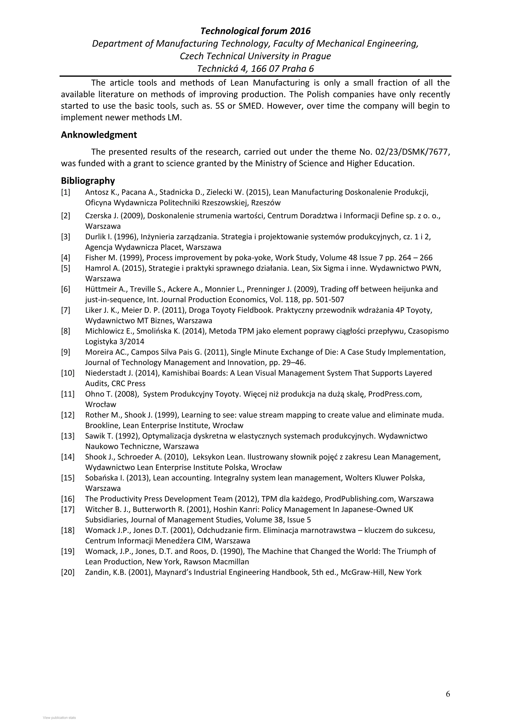 Technological forum 2016
Department of Manufacturing Technology, Faculty of Mechanical Engineering,
Czech Technical University in Prague
Technická 4, 166 07 Praha 6
6
The article tools and methods of Lean Manufacturing is only a small fraction of all the
available literature on methods of improving production. The Polish companies have only recently
started to use the basic tools, such as. 5S or SMED. However, over time the company will begin to
implement newer methods LM.
Anknowledgment
The presented results of the research, carried out under the theme No. 02/23/DSMK/7677,
was funded with a grant to science granted by the Ministry of Science and Higher Education.
Bibliography
[1] Antosz K., Pacana A., Stadnicka D., Zielecki W. (2015), Lean Manufacturing Doskonalenie Produkcji,
Oficyna Wydawnicza Politechniki Rzeszowskiej, Rzeszów
[2] Czerska J. (2009), Doskonalenie strumenia wartości, Centrum Doradztwa i Informacji Define sp. z o. o.,
Warszawa
[3] Durlik I. (1996), Inżynieria zarządzania. Strategia i projektowanie systemów produkcyjnych, cz. 1 i 2,
Agencja Wydawnicza Placet, Warszawa
[4] Fisher M. (1999), Process improvement by poka-yoke, Work Study, Volume 48 Issue 7 pp. 264 – 266
[5] Hamrol A. (2015), Strategie i praktyki sprawnego działania. Lean, Six Sigma i inne. Wydawnictwo PWN,
Warszawa
[6] Hüttmeir A., Treville S., Ackere A., Monnier L., Prenninger J. (2009), Trading off between heijunka and
just-in-sequence, Int. Journal Production Economics, Vol. 118, pp. 501-507
[7] Liker J. K., Meier D. P. (2011), Droga Toyoty Fieldbook. Praktyczny przewodnik wdrażania 4P Toyoty,
Wydawnictwo MT Biznes, Warszawa
[8] Michlowicz E., Smolińska K. (2014), Metoda TPM jako element poprawy ciągłości przepływu, Czasopismo
Logistyka 3/2014
[9] Moreira AC., Campos Silva Pais G. (2011), Single Minute Exchange of Die: A Case Study Implementation,
Journal of Technology Management and Innovation, pp. 29–46.
[10] Niederstadt J. (2014), Kamishibai Boards: A Lean Visual Management System That Supports Layered
Audits, CRC Press
[11] Ohno T. (2008), System Produkcyjny Toyoty. Więcej niż produkcja na dużą skalę, ProdPress.com,
Wrocław
[12] Rother M., Shook J. (1999), Learning to see: value stream mapping to create value and eliminate muda.
Brookline, Lean Enterprise Institute, Wrocław
[13] Sawik T. (1992), Optymalizacja dyskretna w elastycznych systemach produkcyjnych. Wydawnictwo
Naukowo Techniczne, Warszawa
[14] Shook J., Schroeder A. (2010), Leksykon Lean. Ilustrowany słownik pojęć z zakresu Lean Management,
Wydawnictwo Lean Enterprise Institute Polska, Wrocław
[15] Sobańska I. (2013), Lean accounting. Integralny system lean management, Wolters Kluwer Polska,
Warszawa
[16] The Productivity Press Development Team (2012), TPM dla każdego, ProdPublishing.com, Warszawa
[17] Witcher B. J., Butterworth R. (2001), Hoshin Kanri: Policy Management In Japanese-Owned UK
Subsidiaries, Journal of Management Studies, Volume 38, Issue 5
[18] Womack J.P., Jones D.T. (2001), Odchudzanie firm. Eliminacja marnotrawstwa – kluczem do sukcesu,
Centrum Informacji Menedźera CIM, Warszawa
[19] Womack, J.P., Jones, D.T. and Roos, D. (1990), The Machine that Changed the World: The Triumph of
Lean Production, New York, Rawson Macmillan
[20] Zandin, K.B. (2001), Maynard’s Industrial Engineering Handbook, 5th ed., McGraw-Hill, New York
View publication stats
View publication stats
 