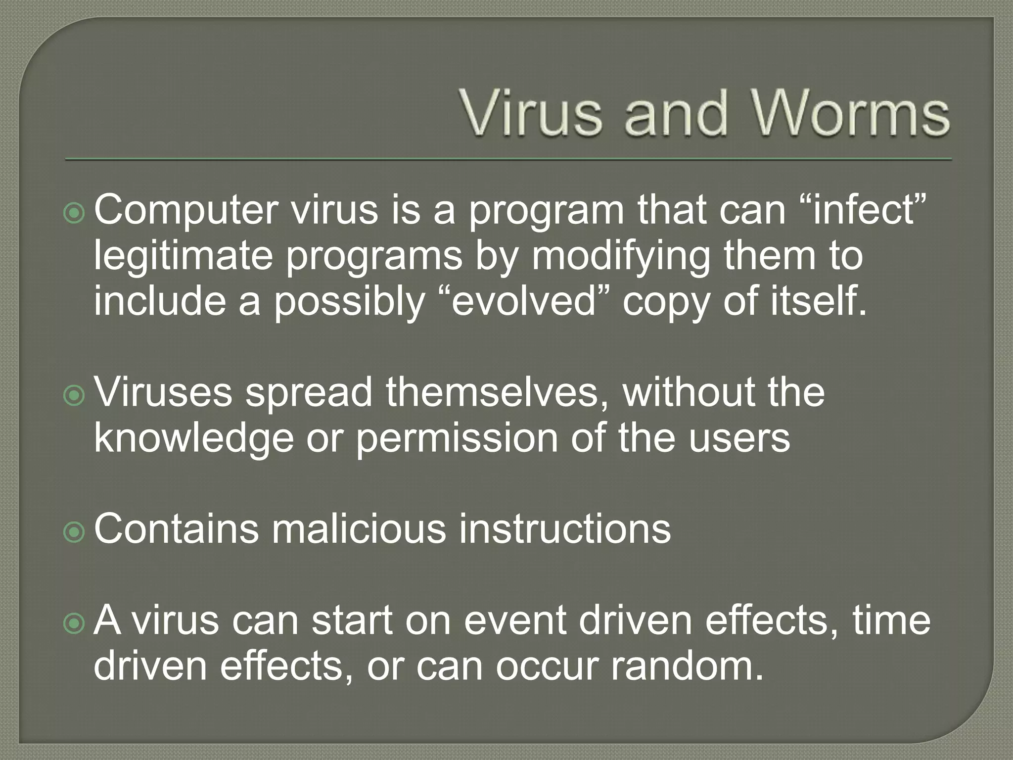  Computer virus is a program that can “infect”
legitimate programs by modifying them to
include a possibly “evolved” copy of itself.
 Viruses spread themselves, without the
knowledge or permission of the users
 Contains malicious instructions
 A virus can start on event driven effects, time
driven effects, or can occur random.
 