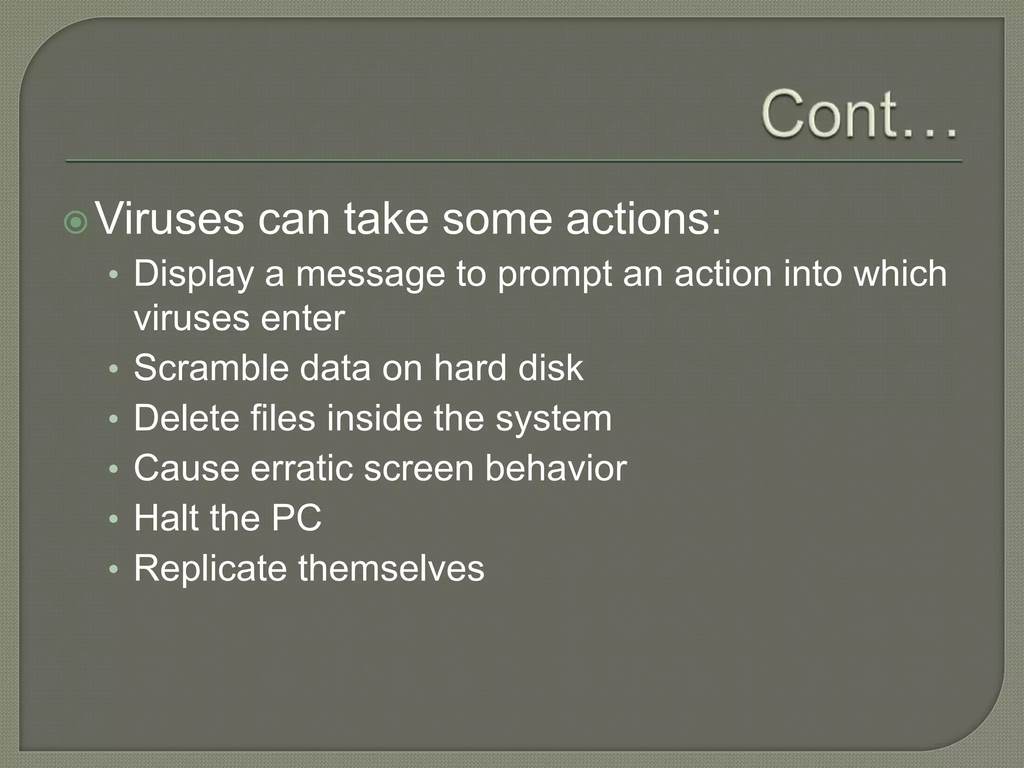Viruses can take some actions:
• Display a message to prompt an action into which
viruses enter
• Scramble data on hard disk
• Delete files inside the system
• Cause erratic screen behavior
• Halt the PC
• Replicate themselves
 
