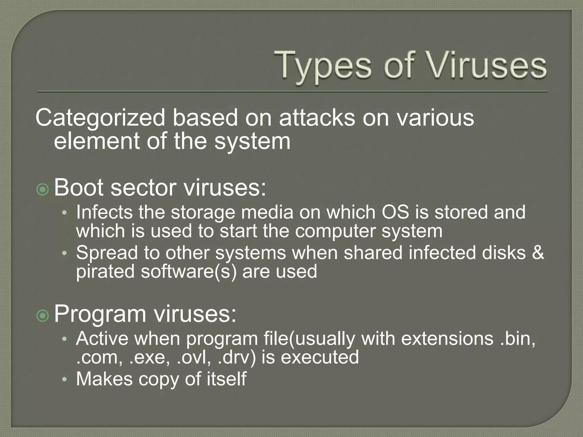 Categorized based on attacks on various
element of the system
 Boot sector viruses:
• Infects the storage media on which OS is stored and
which is used to start the computer system
• Spread to other systems when shared infected disks &
pirated software(s) are used
 Program viruses:
• Active when program file(usually with extensions .bin,
.com, .exe, .ovl, .drv) is executed
• Makes copy of itself
 