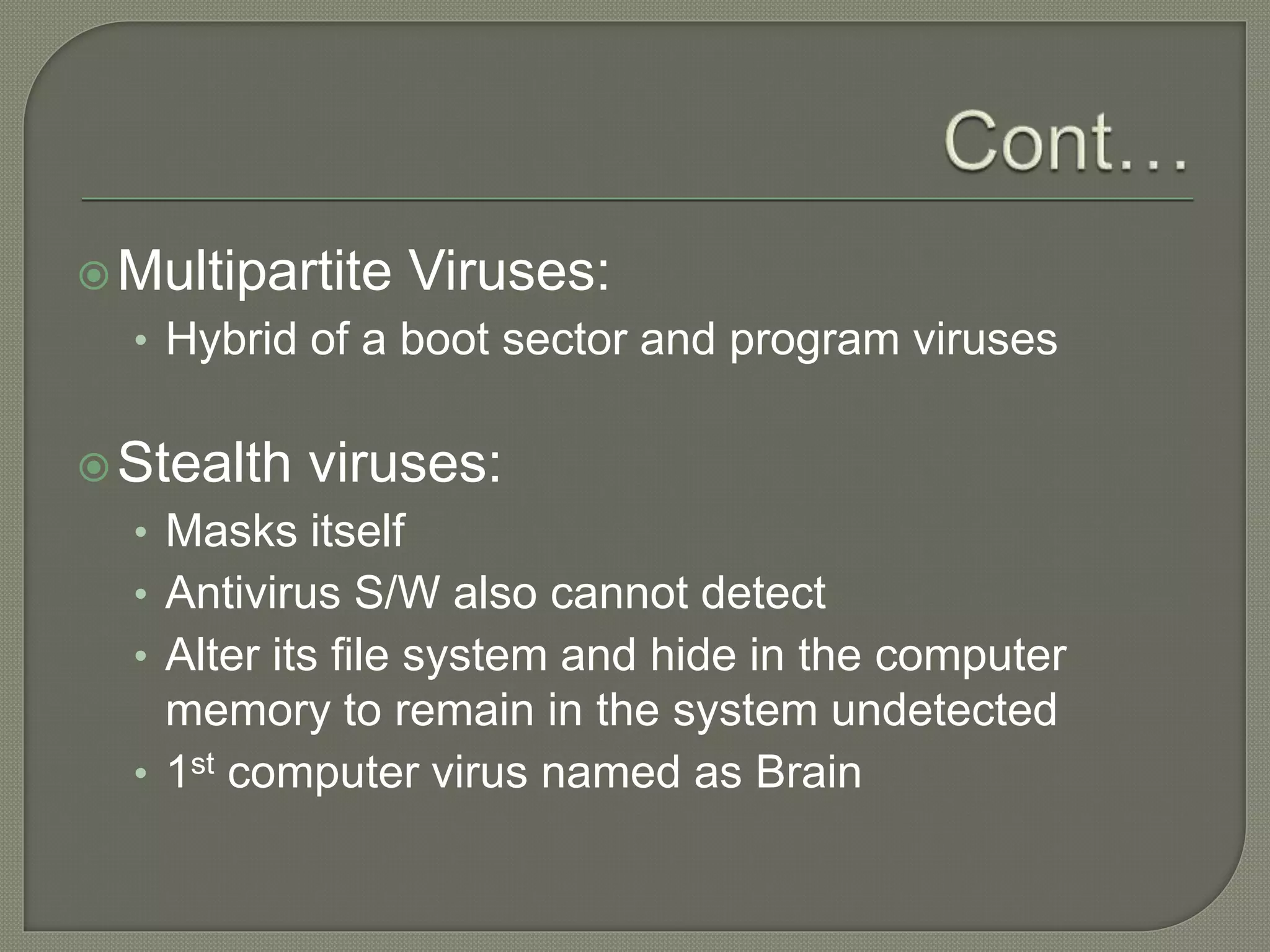 Multipartite Viruses:
• Hybrid of a boot sector and program viruses
Stealth viruses:
• Masks itself
• Antivirus S/W also cannot detect
• Alter its file system and hide in the computer
memory to remain in the system undetected
• 1st computer virus named as Brain
 