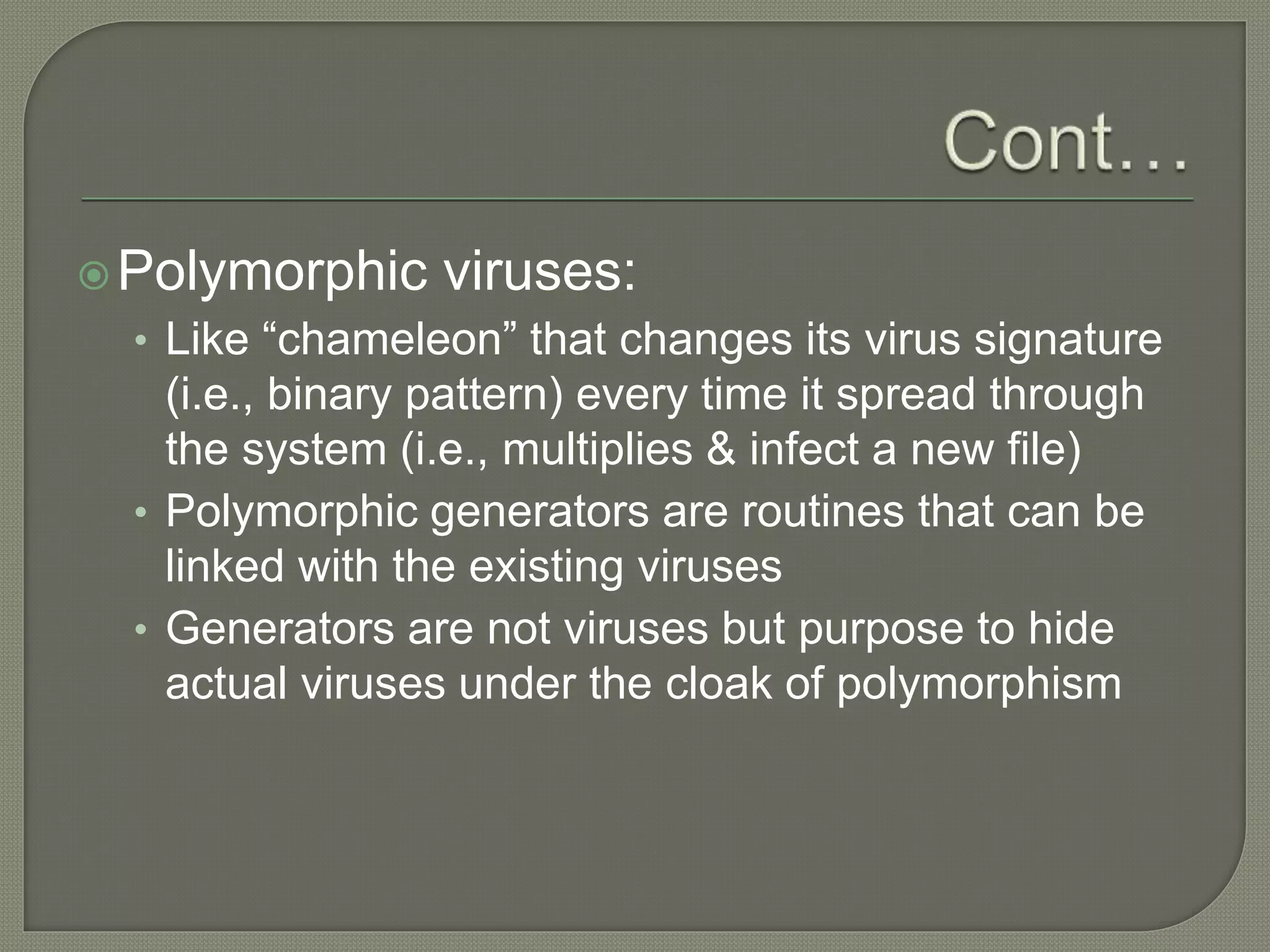 Polymorphic viruses:
• Like “chameleon” that changes its virus signature
(i.e., binary pattern) every time it spread through
the system (i.e., multiplies & infect a new file)
• Polymorphic generators are routines that can be
linked with the existing viruses
• Generators are not viruses but purpose to hide
actual viruses under the cloak of polymorphism
 