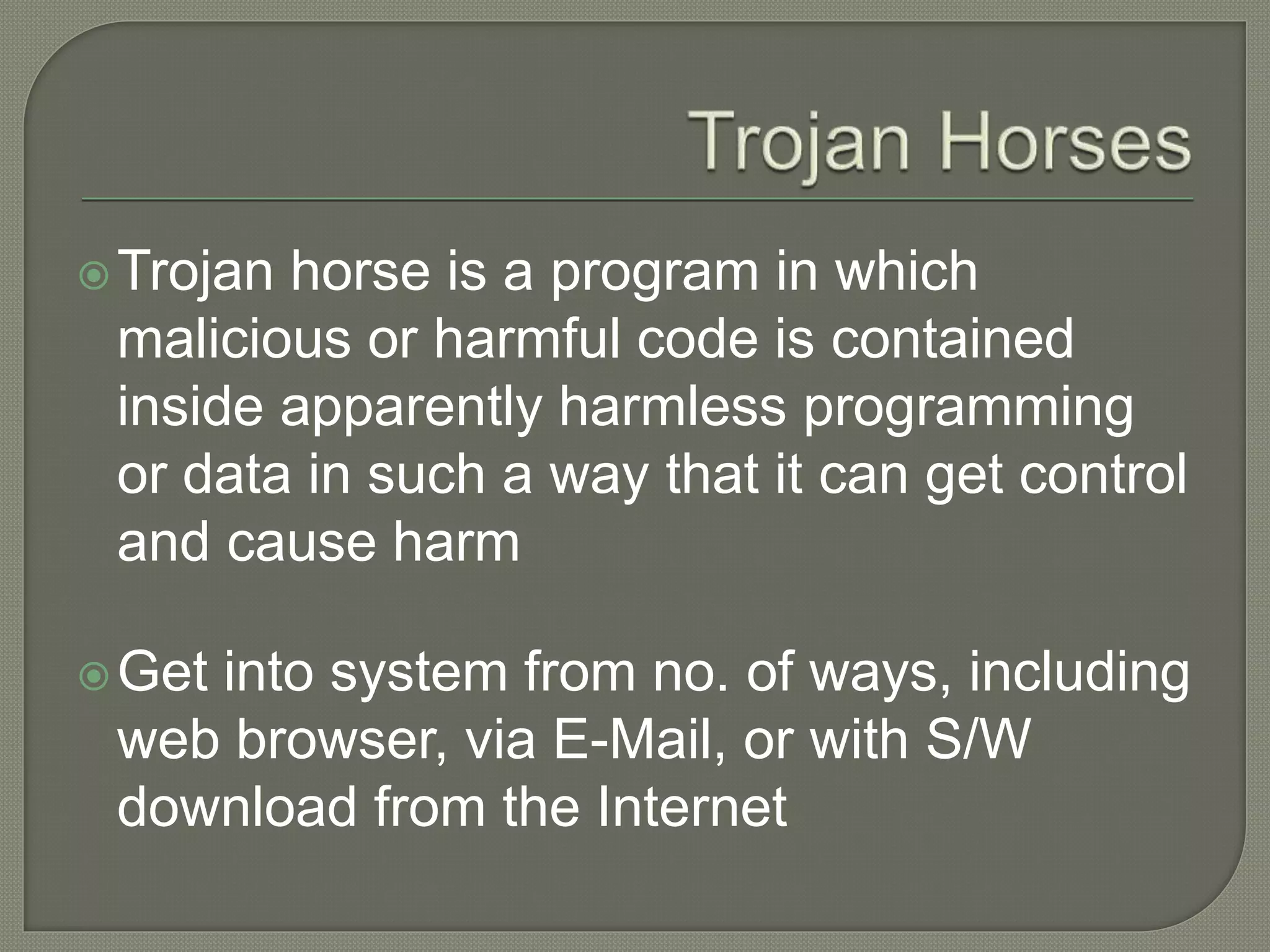 Trojan horse is a program in which
malicious or harmful code is contained
inside apparently harmless programming
or data in such a way that it can get control
and cause harm
Get into system from no. of ways, including
web browser, via E-Mail, or with S/W
download from the Internet
 