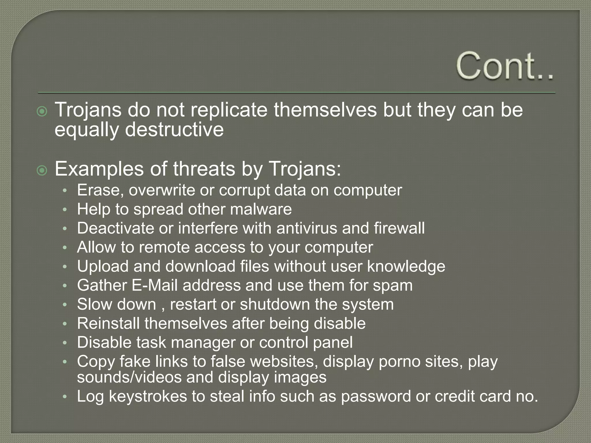  Trojans do not replicate themselves but they can be
equally destructive
 Examples of threats by Trojans:
• Erase, overwrite or corrupt data on computer
• Help to spread other malware
• Deactivate or interfere with antivirus and firewall
• Allow to remote access to your computer
• Upload and download files without user knowledge
• Gather E-Mail address and use them for spam
• Slow down , restart or shutdown the system
• Reinstall themselves after being disable
• Disable task manager or control panel
• Copy fake links to false websites, display porno sites, play
sounds/videos and display images
• Log keystrokes to steal info such as password or credit card no.
 
