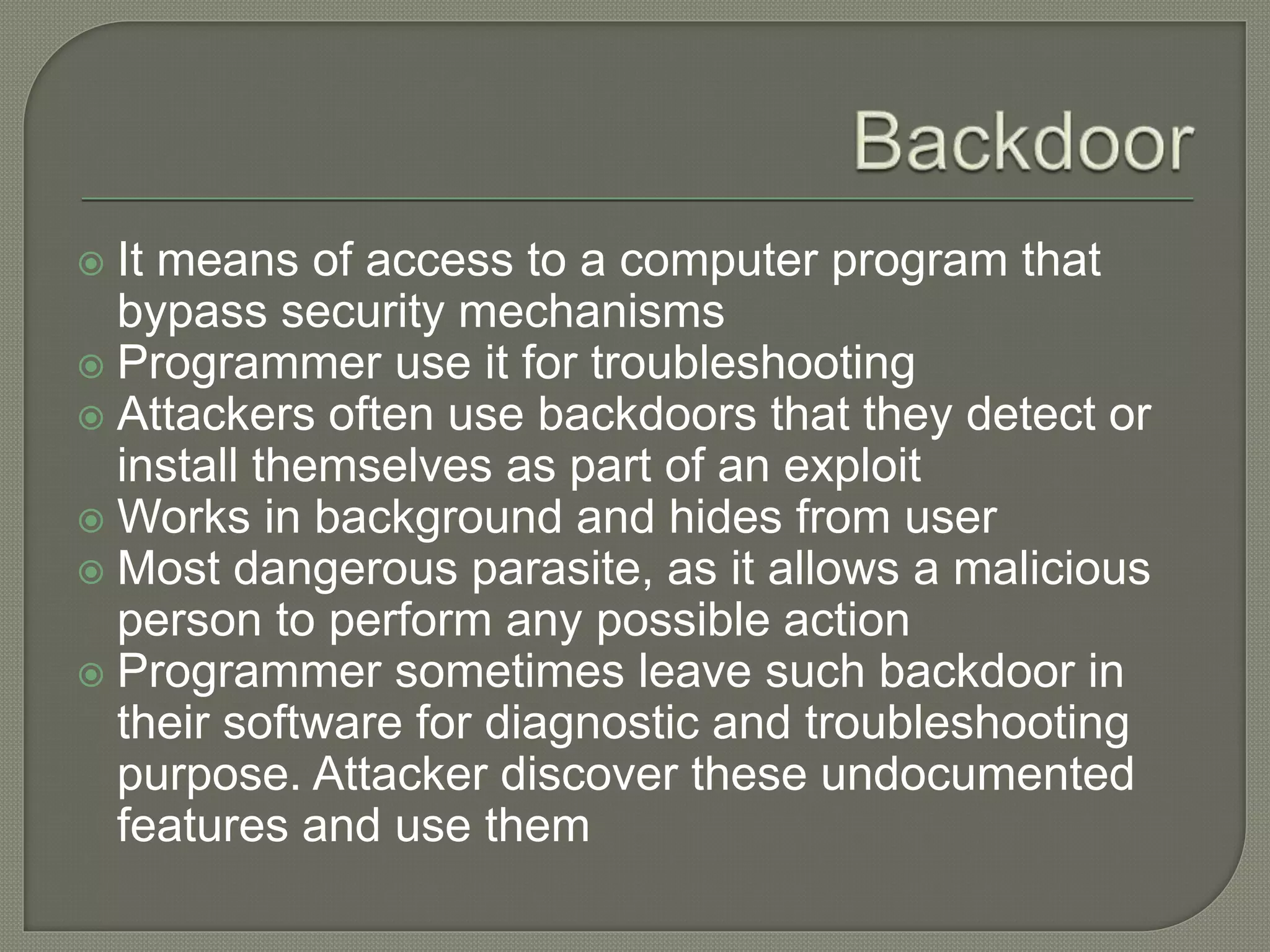  It means of access to a computer program that
bypass security mechanisms
 Programmer use it for troubleshooting
 Attackers often use backdoors that they detect or
install themselves as part of an exploit
 Works in background and hides from user
 Most dangerous parasite, as it allows a malicious
person to perform any possible action
 Programmer sometimes leave such backdoor in
their software for diagnostic and troubleshooting
purpose. Attacker discover these undocumented
features and use them
 