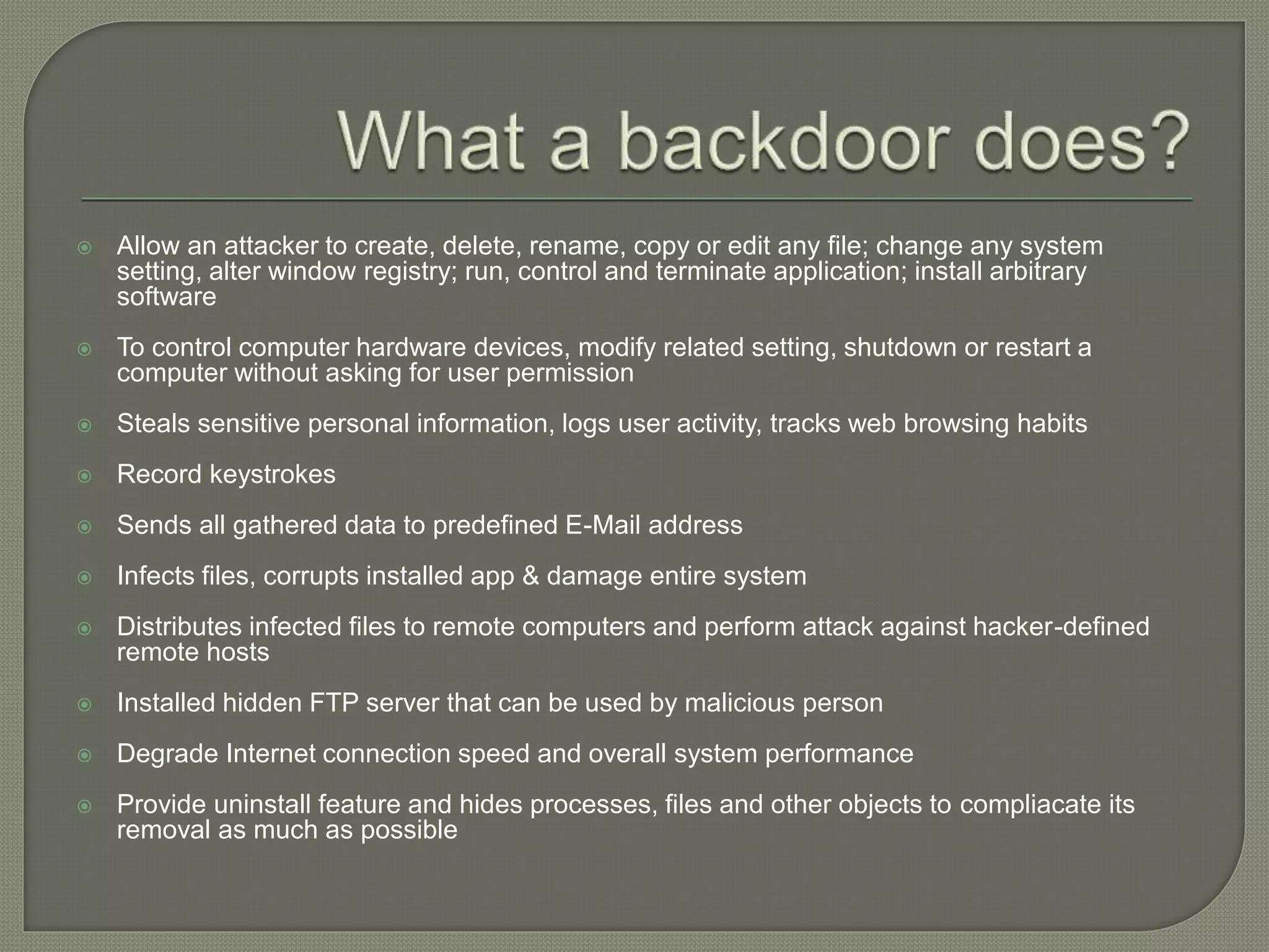  Allow an attacker to create, delete, rename, copy or edit any file; change any system
setting, alter window registry; run, control and terminate application; install arbitrary
software
 To control computer hardware devices, modify related setting, shutdown or restart a
computer without asking for user permission
 Steals sensitive personal information, logs user activity, tracks web browsing habits
 Record keystrokes
 Sends all gathered data to predefined E-Mail address
 Infects files, corrupts installed app & damage entire system
 Distributes infected files to remote computers and perform attack against hacker-defined
remote hosts
 Installed hidden FTP server that can be used by malicious person
 Degrade Internet connection speed and overall system performance
 Provide uninstall feature and hides processes, files and other objects to compliacate its
removal as much as possible
 