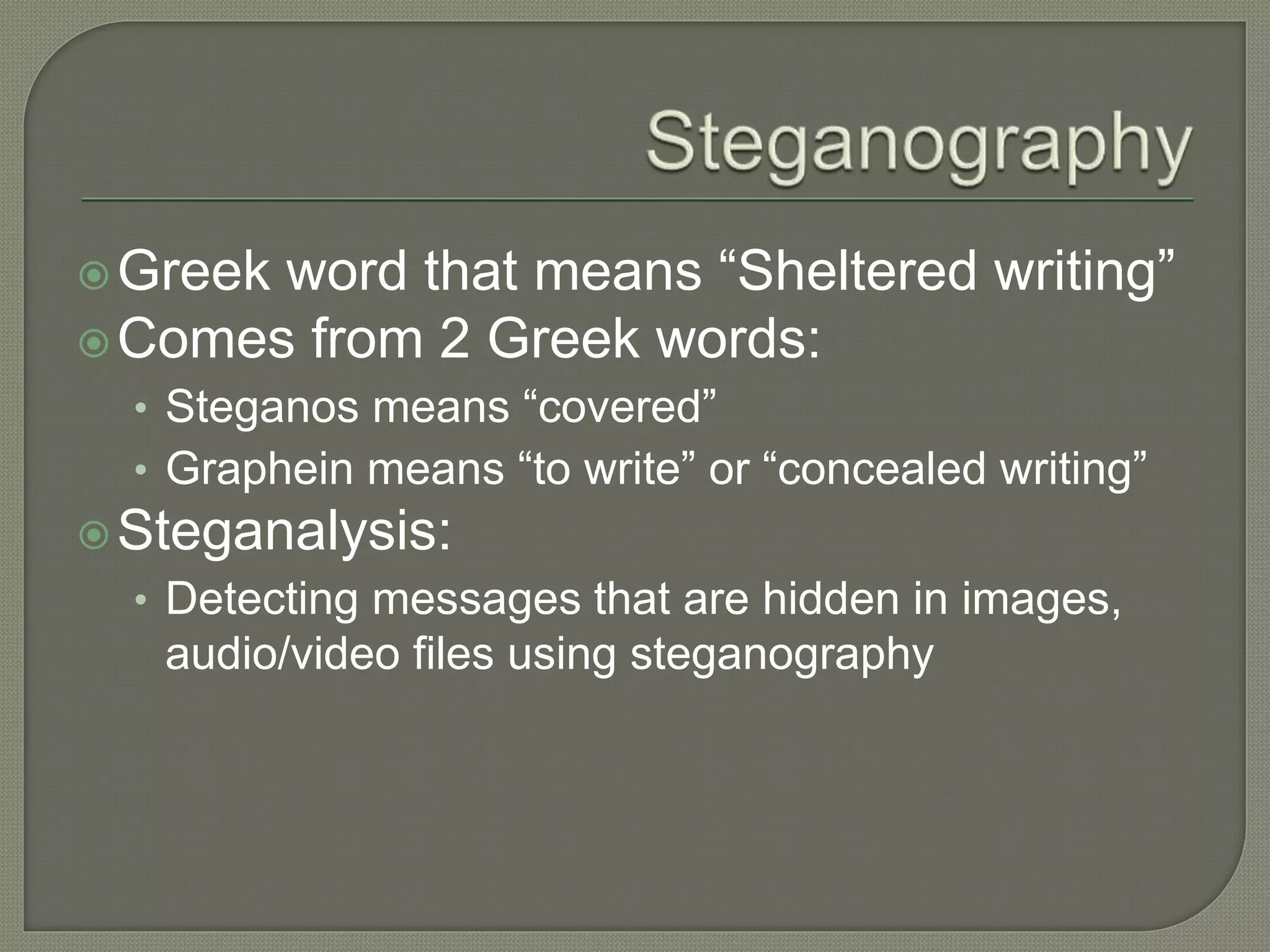 Greek word that means “Sheltered writing”
Comes from 2 Greek words:
• Steganos means “covered”
• Graphein means “to write” or “concealed writing”
Steganalysis:
• Detecting messages that are hidden in images,
audio/video files using steganography
 