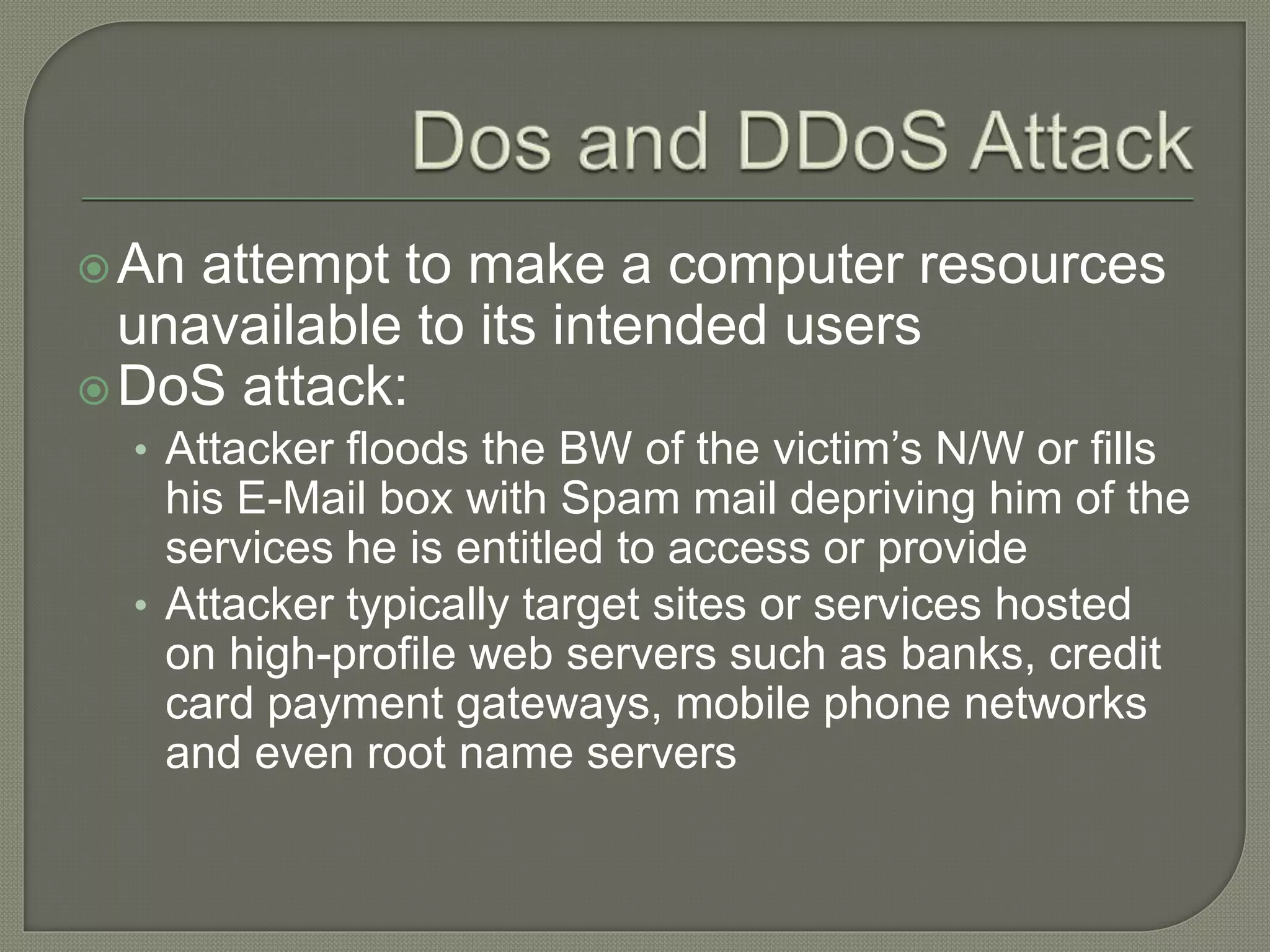 An attempt to make a computer resources
unavailable to its intended users
DoS attack:
• Attacker floods the BW of the victim’s N/W or fills
his E-Mail box with Spam mail depriving him of the
services he is entitled to access or provide
• Attacker typically target sites or services hosted
on high-profile web servers such as banks, credit
card payment gateways, mobile phone networks
and even root name servers
 