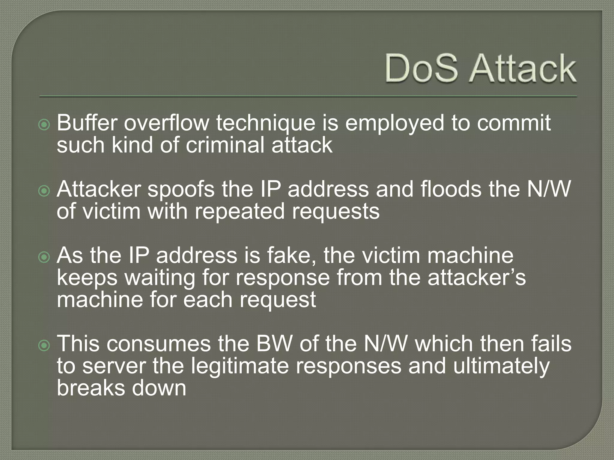  Buffer overflow technique is employed to commit
such kind of criminal attack
 Attacker spoofs the IP address and floods the N/W
of victim with repeated requests
 As the IP address is fake, the victim machine
keeps waiting for response from the attacker’s
machine for each request
 This consumes the BW of the N/W which then fails
to server the legitimate responses and ultimately
breaks down
 