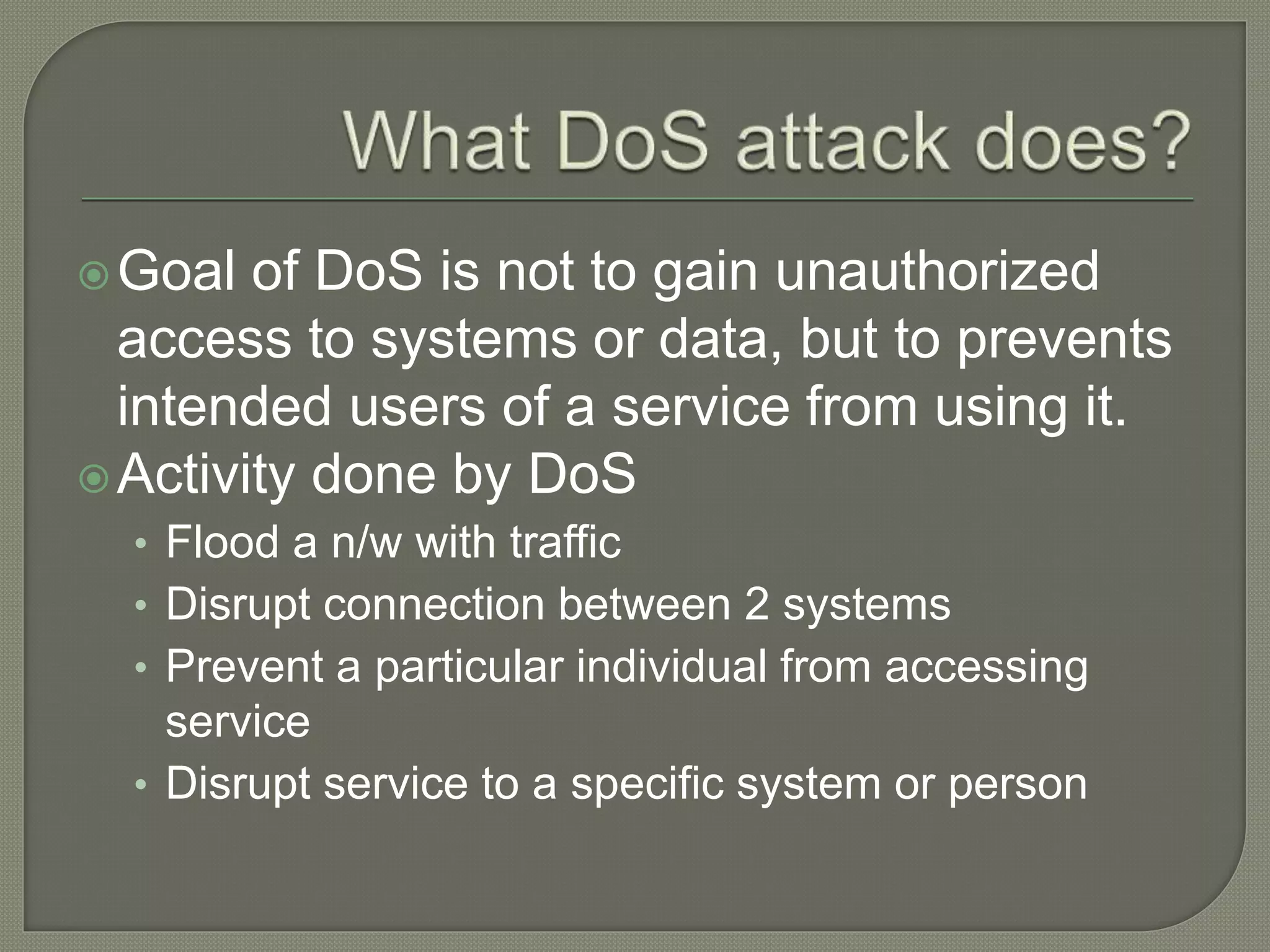 Goal of DoS is not to gain unauthorized
access to systems or data, but to prevents
intended users of a service from using it.
Activity done by DoS
• Flood a n/w with traffic
• Disrupt connection between 2 systems
• Prevent a particular individual from accessing
service
• Disrupt service to a specific system or person
 